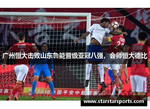 广州恒大击败山东鲁能晋级亚冠八强，会师恒大德比