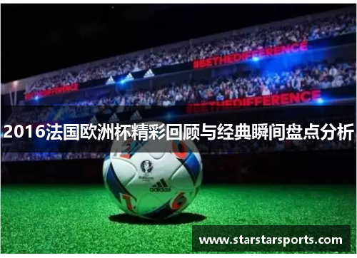 2016法国欧洲杯精彩回顾与经典瞬间盘点分析