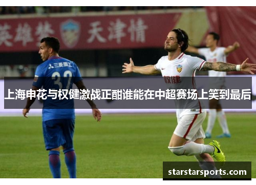 上海申花与权健激战正酣谁能在中超赛场上笑到最后
